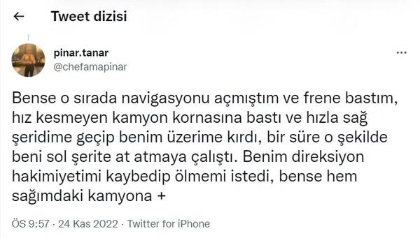 Bense o sırada navigasyonu açmıştım ve frene bastım, hız kesmeyen kamyon kornasına bastı ve hızla sağ şeridime geçip benim üzerime kırdı, bir süre o şekilde beni sol şerite at atmaya çalıştı. Benim direksiyon hakimiyetimi kaybedip ölmemi istedi, bense hem sağımdaki kamyona...