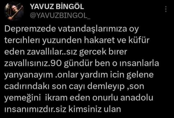 "SİZ KİMSİNİZ ULAN"<br>    Bingöl yayınladığı gönderide, "Depremzede vatandaşlarımıza oy tercihleri yüzünden hakaret ve küfür eden zavallılar... Siz gerçek birer zavallısınız. 90 gündür ben o insanlarla yan yanayım. Onlar yardım için gelene çadırındaki son çayı demleyip, son yemeğini ikram eden onurlu Anadolu insamızdır. Siz kimsiniz ulan..." yorumunda bulundu.
