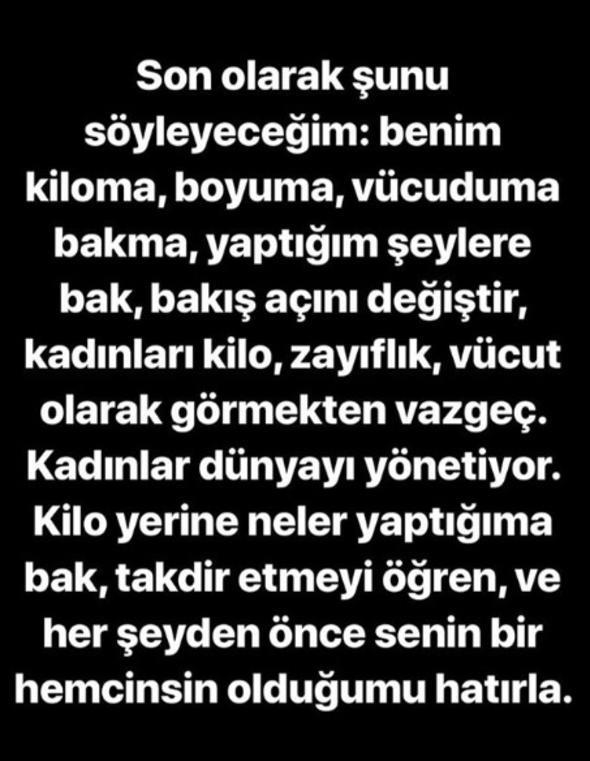 Son olarak unu syleyeceim. Benim kiloma, boyuma, vcuduma bakma. Yaptm eylere bak. Bak an deitir. Kadnlar kilo, zayflk, vcut olarak grmekten vazge. Kadnlar dnyay ynetiyor. Kilo yerine neler yaptma bak. Takdir etmeyi ren ve her eyden nce senin bir hemcinsin olduumu hatrla."