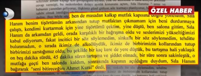 Masadan kalktm ve mutfak kapsna doru yneldim. Sla Hanm, benim tirtmn arkasndan tutup mutfaktan kmamam iin beni durdurmaya alt. Kendimi kurtarmak iin yine tirtm ektim, yine dt, ben salona gittim. Sla Hanm da arkamdan geldi. Orada karlkl barma oldu ve seslerimizi ykselttiimizi kabul ediyorum, fakat incitici bir sz sylemedim. Sinkafl bir sz sylemedim. Tehditte bulunmadm. O srada ikimiz de alkollydk. kimiz de birbirimiz kollarndan tutup birbirimizi sarstmz oldu. Bu ekilde bir ka kere yere dt. Bu tartma hali yaklak on be dakika srd. 45 dakika sren tartma ve iddet olmad, bir sre sonra sakinletik, o mutfaa geti ben salonda kaldm. Sonrasnda kapnn aldn duydum, Sla Hanm bararak 'seni bitireceim Ahmet Kural' dedi.