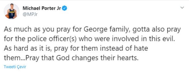 Denver'n gen oyuncusu Michael Porter Jr ise "George ailesi iin dua ettiiniz kadar, bu ktle karan polis memurlar iin de dua etmelisiniz. Olduka zor, onlardan nefret etmek yerine onlar iin dua edin... Tanr'nn kalplerini deitirmesi iin dua edin" dedi.