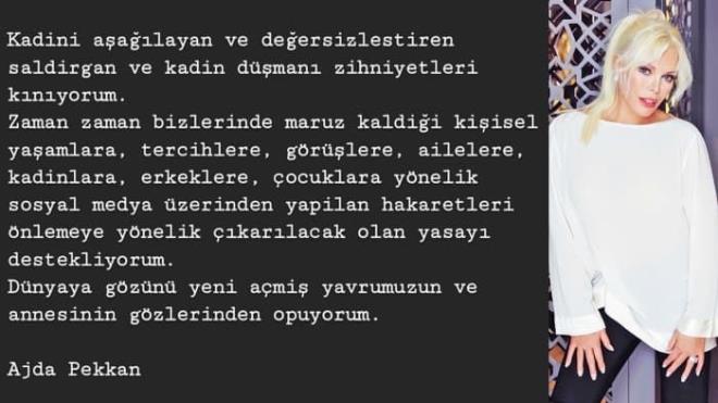 Ajda Pekkan: ''Kadn aalayan, deersizletiren, saldrgan ve kadn dman zihniyetleri knyorum. Zaman zaman maruz kald kiisel yaamlara, tercihlere, grlere, ailelere, kadnlara, erkeklere, ocuklara ynelik sosyal medya zerinden yaplan hakaretleri nlemeye ynelik karlacak olan yasay destekliyorum. Dnyaya gzn yeni am yavrumuzun ve annemizin gzlerinden pyorum.''