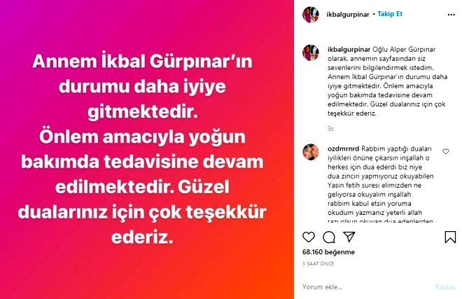 "Olu Alper Grpnar olarak, annemin sayfasndan siz sevenlerini bilgilendirmek istedim. Annem kbal Grpnar&#8217;n durumu daha iyiye gitmektedir. nlem amacyla youn bakmda tedavisine devam edilmektedir. Gzel dualarnz iin ok teekkr ederiz. Tm hastalarmzn ksa srede iyilemesi dileiyle."