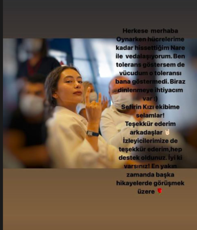 Diziye veda edecei iin ok zgn olduunu belirten gzel oyuncu yle yazd;   <br>  ?Herkese merhaba. Oynarken hcrelerime kadar hissettiim Nare ile vedalayorum. Ben tolerans gstersem de vcudum o tolerans bana gstermedi. Biraz dinlenmeye ihtiyacm var. Sefirin Kz ekibime selamlar! Teekkr ederim arkadalar. zleyicilerimize de teekkr ederim, hep destek oldunuz. yi ki varsnz! En yakn zamanda baka hikayelerde grmek zere..?