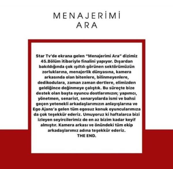 te Ay Yapm?dan veda mesaj:<br>    ?Star Tv?de ekrana gelen ?Menajerimi Ara? dizimiz 45.Blm itibariyle finalini yapyor. Dardan bakldnda ok ltl grnen sektrmzn zorluklarna, menajerlik dnyasna, kamera arkasnda olan bitenlere, bilinmeyenlere, dedikodulara, zaman zaman dertlere, elimizden geldiince deinmeye altk. Bu srete bize destek olan bata oyuncu dostlarmzn; yapmc, ynetmen, senarist, senaryolarda ismi ve bahsi geen yetenekli arkadalarmzn anlaylarna ve Ego Ajans?a gelen tm egosuz konuk oyuncularmza da ok teekkr ederiz. Umuyoruz ki haftalarca bizi izleyen seyircilerimiz de en az bizim kadar keyif almtr. Kamera arkas ve nndeki tm ekip arkadalarmz adna teekkr ederiz. THE END.?
