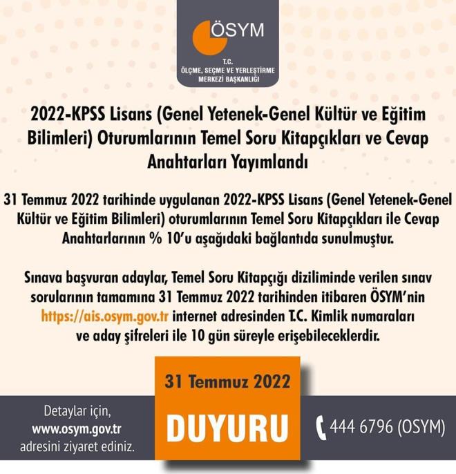 SYM'den yaplan aklamada unlar denildi:  <br>  "31 Temmuz 2022 tarihinde uygulanan 2022-KPSS Lisans (Genel Yetenek-Genel Kltr ve Eitim Bilimleri) oturumlarnn Temel Soru Kitapklar ile Cevap Anahtarlarnn % 10?lar aadaki balantda sunulmutur.  <br>  Snava bavuran adaylar, Temel Soru Kitap diziliminde verilen snav sorularnn tamamna 31 Temmuz 2022 tarihinde saat 17.50'den itibaren SYM?nin internet adresinden T.C. Kimlik numaralar ve aday ifreleri ile 10 gn sreyle eriebileceklerdir."