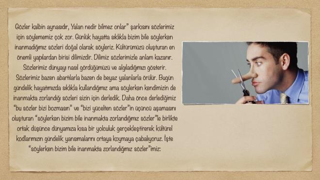 'Gzler kalbin aynasdr, Yalan nedir bilmez onlar' arksn szlerimiz iin sylememiz ok zor. Gnlk hayatta sklkla bizim bile sylerken inanmadmz szleri doal olarak syleriz. Kltrmz oluturan en nemli yaplardan birisi dilimizdir. Dilimiz szlerimizle anlam kazanr. Szlerimiz dnyay nasl grdmz ve algladmz gsterir. Szlerimiz bazen abartlarla bazen de beyaz yalanlarla rlr. Bugn gndelik hayatmzda sklkla kullandmz ama sylerken kendimizin de inanmakta zorland szleri sizin iin derledik. Daha nce derlediimiz 'bu szler bizi bozmasn' ve 'bizi ycelten szler'in nc aamasn oluturan 'sylerken bizim bile inanmakta zorlandmz szler'le birlikte ortak dnce dnyamza ksa bir yolculuk gerekletirerek kltrel kodlarmzn gndelik yansmalarn ortaya koymaya abalyoruz. te 'sylerken bizim bile inanmakta zorlandmz szler'imiz: