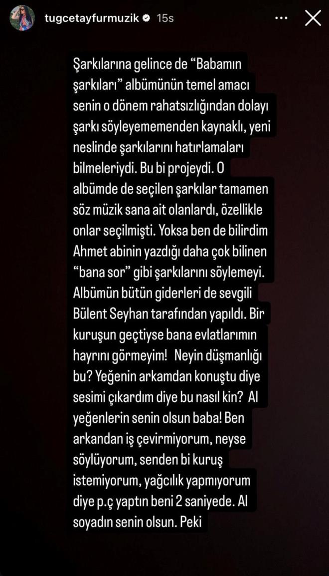 "AL SOYADIN SENN OLSUN"    Tue Tayfur aklamalarna "arklarna gelince de 'Babamn arklar' albmnn temel amac senin o dnem rahatszlndan dolay ark syleyememenden kaynakl, yeni neslinde arklarn hatrlamalar bilmeleriydi. Bu bir projeydi. O albmde de seilen arklar tamamen sz mzik sana ait olanlard, zellikle onlar seilmiti. Yoksa ben de bilirdim Ahmet aabeyin yazd daha ok bilinen 'Bana Sor' gibi arklar sylemeyi. Albmn btn giderleri de sevgili Blent Seyhan tarafndan yapld. Bir kuruun getiyse bana evlatlarmn hayrn grmeyeyim! Neyin dmanl bu? Yeenin arkamdan konutu diye sesimi kardm diye bu nasl kin? Al yeenlerin senin olsun baba! Ben arkandan i evirmiyorum, neyse sylyorum, senden bir kuru istemiyorum, Al soyadn senin olsun. Peki" diye devam  etti.