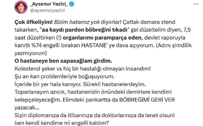SYAN ETT<p>    Ayenur Yazc?dan aylar sonra haber var. Tedavi grd hastane yznden yzde 74 orannda engelli kaldn iddia eden Yazc, X hesabndan u aklamay yapt:  <br>  ?ok fkeliyim! Bizim hatamz yok diyorlar! atlak damara stend takarken, ?Aa kayd, pardon bbreini tkad, gel dzeltelim? diyen, 7,5 saat dzeltirken organlarm parampara eden, devlet raporuyla kantl yzde 74 engelli brakan hastaneye dava ayorum. Adn imdilik yazmyorum.??O hastaneye ben sapasalam girdim. Kolesterol, eker hibir hastal olmayan insandm! u an kan problemleriyle bouuyorum. eride bir yer hl kanyor. Srekli hastanelerdeyim. Toparlanaym azck, hastanenizin nndeki demirlere kendimi kelepeleyeceim. Elimdeki pankartta da bbreimi geri ver yazacak. Sizin diplomanza da itibarnza da doktorlarnza da lanet olsun! Ben kendi kendime mi engelli kaldm??