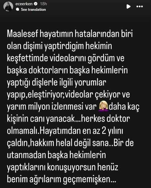 "Maalesef hayatmn hatalarndan biri olan, diimi yaptrdm hekimin kefetimde videolarn grdm ve baka doktorlarn, baka hekimlerin yapt dilerle ilgili yorumlar yapp, eletiriyor, videolar ekiyor ve yarm milyon izlenmesi var.         Daha ka kiinin can yanacak... Herkes doktor olmamal. Hayatmdan en az 2 yln aldn, hakkm helal deil sana. Bir de utanmadan baka hekimlerin yaptklarn konuuyorsun, henz benim arlarm gememiken..."