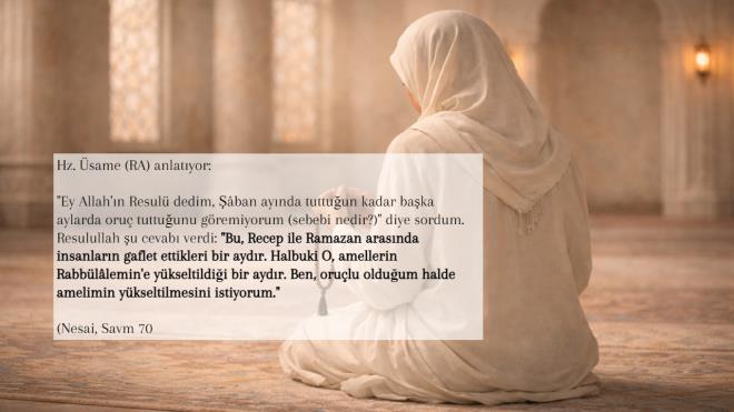 <li>Hz. �same (RA) anlat�yor:</li><li>"Ey Allah'�n Resul� dedim, ��ban ay�nda tuttu�un kadar ba�ka aylarda oru� tuttu�unu g�remiyorum (sebebi nedir?)" diye sordum. Resulullah �u cevab� verdi: "Bu, Recep ile Ramazan aras�nda insanlar�n gaflet ettikleri bir ayd�r. Halbuki O, amellerin Rabb�l�lemin'e y�kseltildi�i bir ayd�r. Ben, oru�lu oldu�um halde amelimin y�kseltilmesini istiyorum.</li>