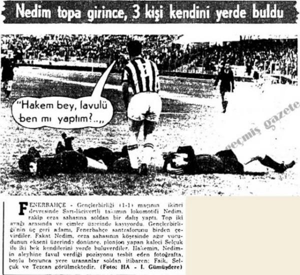 (1966) Fenerbahe-Genlerbirlii (1-1) mann ikinci devresinde Sar-lacivertli takmn lokomotifi Nedim, rakip ceza sahasna soldan bir dal yapt. Top iki aya arasnda ve imler zerinde yuvarlanyordu. Genlerbirlii'nin  geri adam, Fenerbahe santraforunu birden evirdiler. Fakat Nedim, ceza sahasnn kesinde ar vcudunun ekseni zerinde dnnce, plonjon yapan kaleci Seluk ile iki bek kendilerini yerde buluverdiler. Hakemin, Nedim'in aleyhinde favul verdii pozisyonu tesbit eden fotorafta, boylu boyunca yere uzananlar soldan itibaren: Faik, Seluk ve Tezcan grlmektedir.