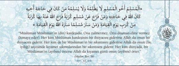 "Mslman Mslmann (din) kardeidir. Ona  zulmetmez. Onu dman eline vermez (himaye  eder). Her kim Mslman kardeinin bir  ihtiyacn giderirse Allah da onun bi ihtiyacn  giderir. Her kim bir Mslmann bir skntsn  giderirse Allah da onun (bu iyilii) sayesinde  kyamet skntlarndan bir skntsn giderir.  Her kim dnyada, bir Mslmann (aybn)  rterse Allah da kyamet gn onun (aybn)  rter." (Mlim, Birr, 58)