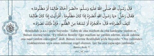 Reslullah(s.a.v.) yle buyurdu: "Zalim de olsa  mazlum da olsa kardeine yardm et." Bunun  zerine birisi, "Ey Allah'n Resl! Eer mazlum  ise yardm ederim, ancak zalimse ona nasl  yardm edeceim?" dedi. Bunun zerine  Reslullah yle buyurdu: "Onu zulmden  uzaklatrrsn veya onun zulmne engel  olursun. te bu ona yapacan yardmdr."  (Buhari, krah, 7)