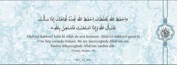 Allah'(n hakkn) koru ki Allah da seni korusun.  Allah'(n hakkn) gzet ki O'nu hep yannda  bulasn. Bir ey isteyeceinde Allah'tan iste.  Yardm dileyeceinde Allah'tan yardm dile.  (Trmizi, Kyame,59)