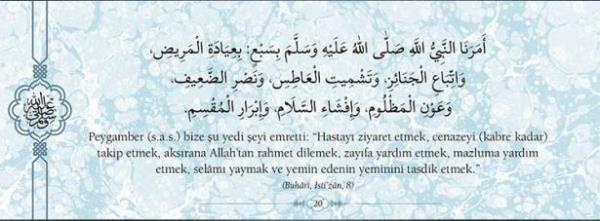 Peygamber(s.a.v.) bize u yedi eyi emretti:  "Hastay ziyaret etmek, cenazeyi (kabre kadar)  takip etmek, aksrana Allah'tan rahmet dilemek,  zayfa yardm etmek, mazluma yardm etmek,  selm yaymak ve yemin edenin yeminini tasdik  etmek." (Buhari,sti'zan,8)